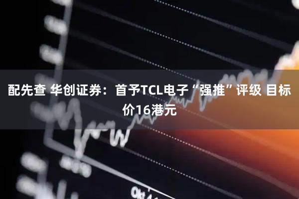 配先查 华创证券：首予TCL电子“强推”评级 目标价16港元