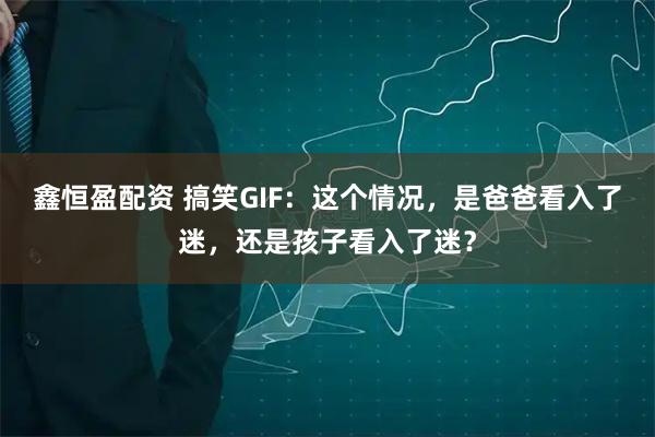 鑫恒盈配资 搞笑GIF：这个情况，是爸爸看入了迷，还是孩子看入了迷？
