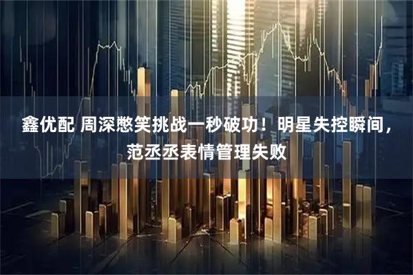 鑫优配 周深憋笑挑战一秒破功！明星失控瞬间，范丞丞表情管理失败