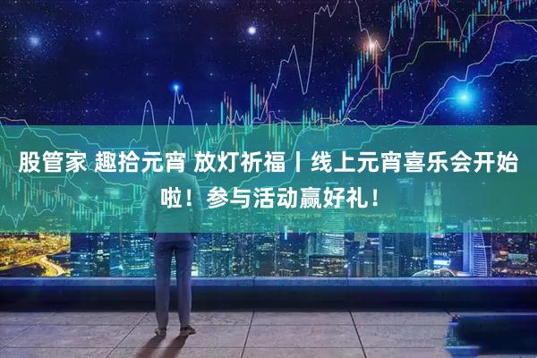 股管家 趣拾元宵 放灯祈福丨线上元宵喜乐会开始啦！参与活动赢好礼！