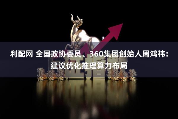 利配网 全国政协委员、360集团创始人周鸿祎：建议优化推理算力布局