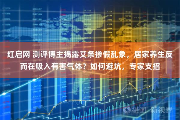 红启网 测评博主揭露艾条掺假乱象，居家养生反而在吸入有害气体？如何避坑，专家支招