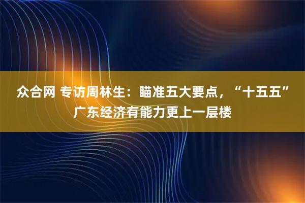众合网 专访周林生：瞄准五大要点，“十五五”广东经济有能力更上一层楼