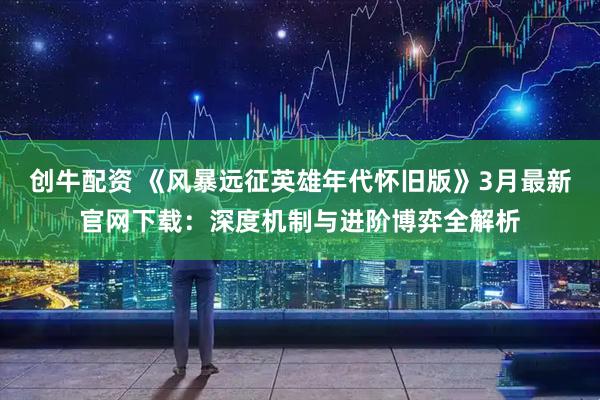 创牛配资 《风暴远征英雄年代怀旧版》3月最新官网下载：深度机制与进阶博弈全解析