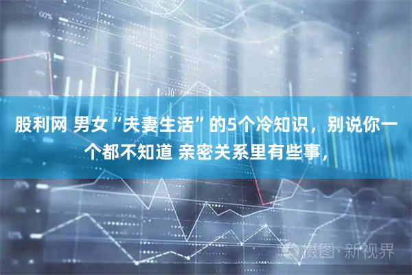 股利网 男女“夫妻生活”的5个冷知识，别说你一个都不知道 亲密关系里有些事，