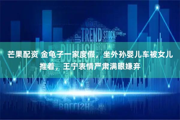 芒果配资 金龟子一家度假，坐外孙婴儿车被女儿推着，王宁表情严肃满眼嫌弃