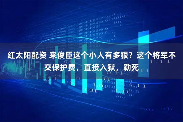 红太阳配资 来俊臣这个小人有多狠？这个将军不交保护费，直接入狱，勒死