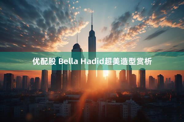 优配股 Bella Hadid超美造型赏析