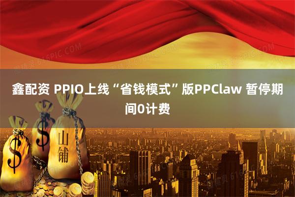 鑫配资 PPIO上线“省钱模式”版PPClaw 暂停期间0计费