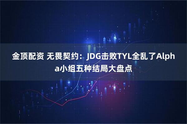 金顶配资 无畏契约：JDG击败TYL全乱了Alpha小组五种结局大盘点