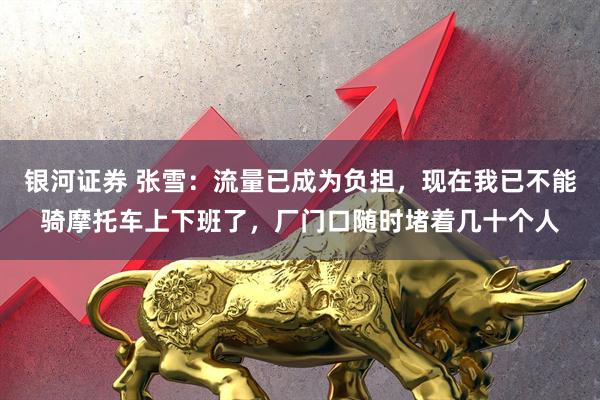 银河证券 张雪:流量已成为负担,现在我已不能骑摩托车上下班了,厂门口随时堵着几十个人