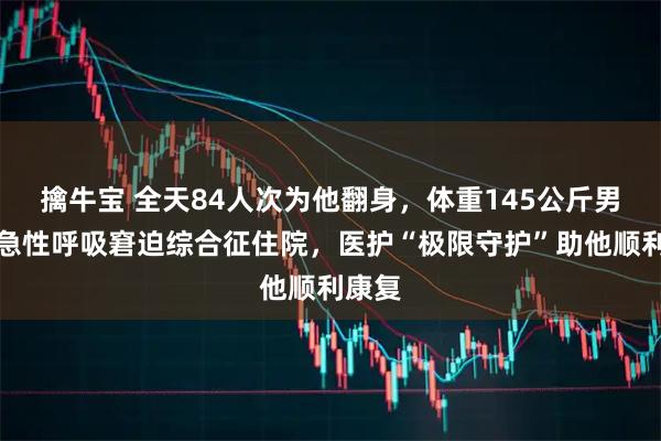 擒牛宝 全天84人次为他翻身，体重145公斤男子因急性呼吸窘迫综合征住院，医护“极限守护”助他顺利康复