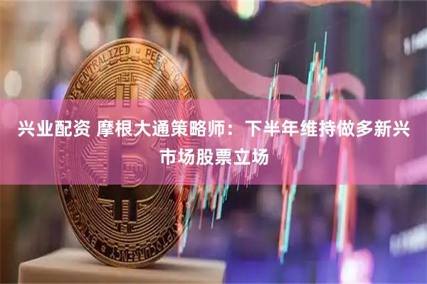 兴业配资 摩根大通策略师：下半年维持做多新兴市场股票立场