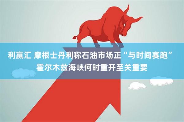 利赢汇 摩根士丹利称石油市场正“与时间赛跑” 霍尔木兹海峡何时重开至关重要