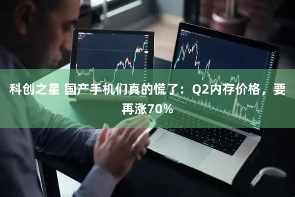 科创之星 国产手机们真的慌了：Q2内存价格，要再涨70%