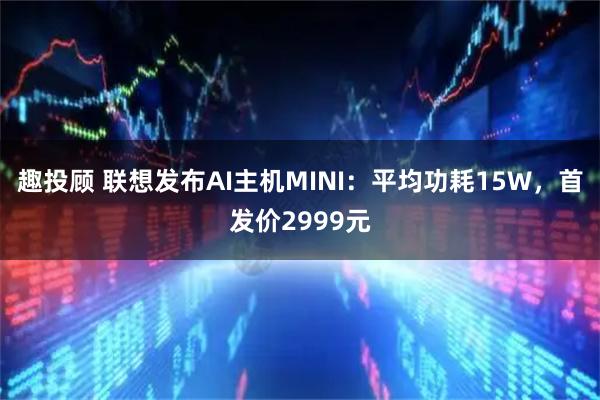 趣投顾 联想发布AI主机MINI：平均功耗15W，首发价2999元