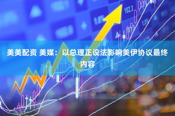 美美配资 美媒：以总理正设法影响美伊协议最终内容