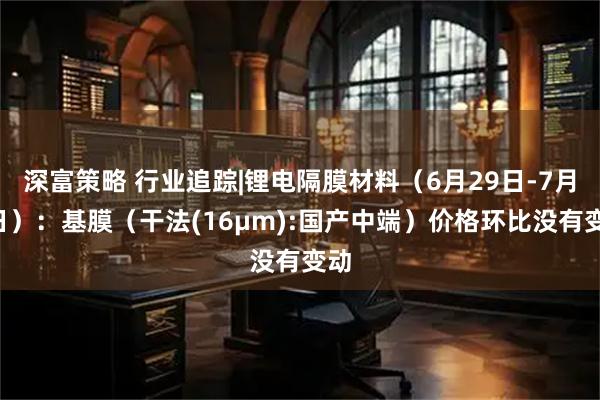 深富策略 行业追踪|锂电隔膜材料(6月29日-7月5日):基膜(干法(16μm):国产中端)价格环比没有变动