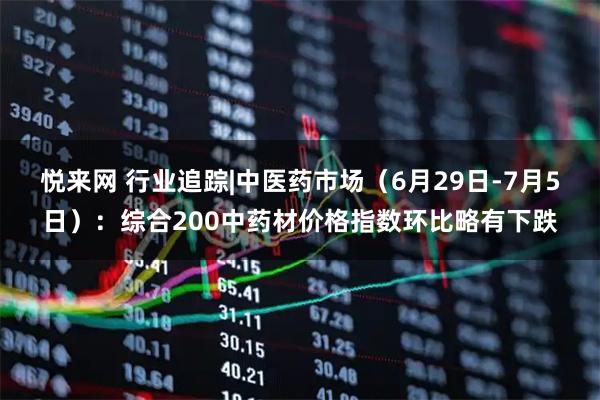 悦来网 行业追踪|中医药市场（6月29日-7月5日）：综合200中药材价格指数环比略有下跌