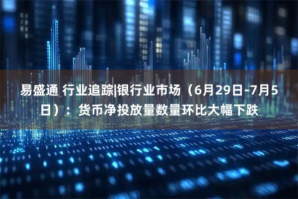 易盛通 行业追踪|银行业市场(6月29日-7月5日):货币净投放量数量环比大幅下跌