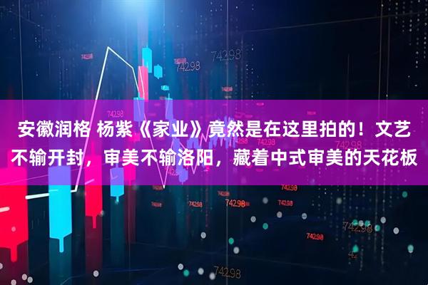 安徽润格 杨紫《家业》竟然是在这里拍的！文艺不输开封，审美不输洛阳，藏着中式审美的天花板