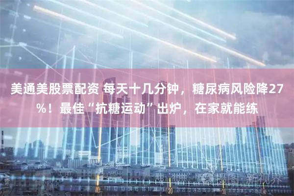 美通美股票配资 每天十几分钟，糖尿病风险降27%！最佳“抗糖运动”出炉，在家就能练