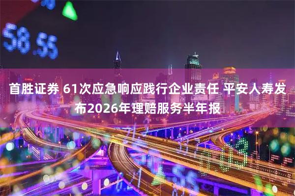 首胜证券 61次应急响应践行企业责任 平安人寿发布2026年理赔服务半年报