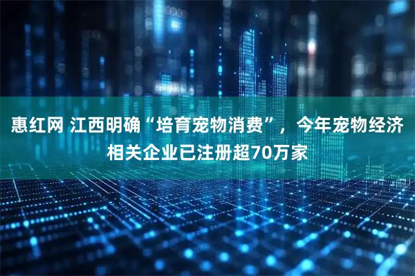 惠红网 江西明确“培育宠物消费”,今年宠物经济相关企业已注册超70万家