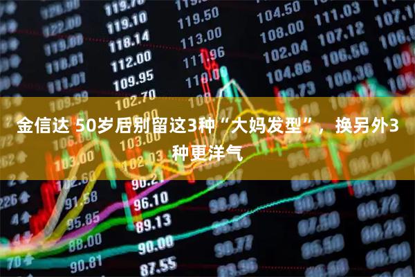 金信达 50岁后别留这3种“大妈发型”，换另外3种更洋气