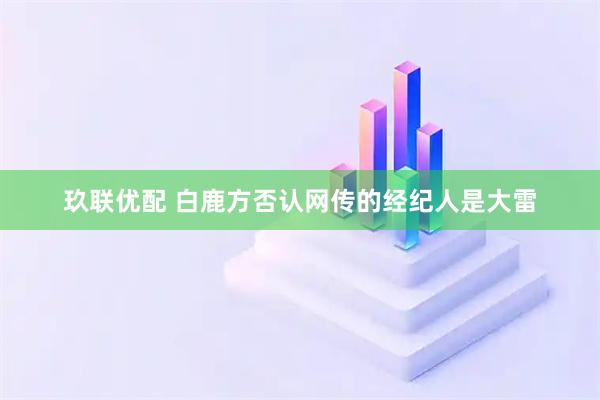 玖联优配 白鹿方否认网传的经纪人是大雷
