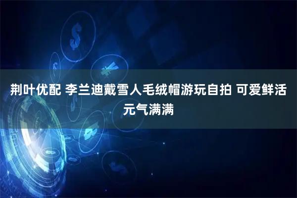 荆叶优配 李兰迪戴雪人毛绒帽游玩自拍 可爱鲜活元气满满