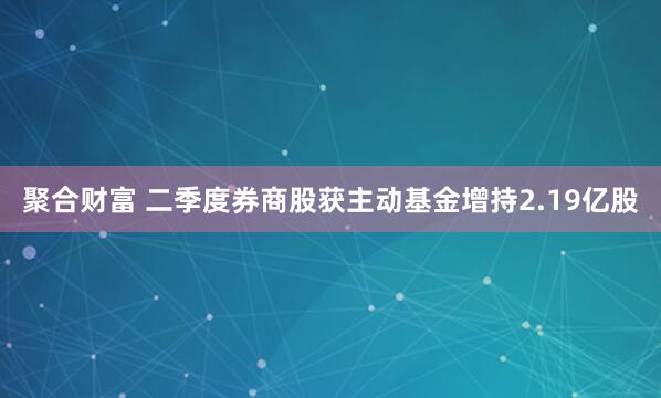 聚合财富 二季度券商股获主动基金增持2.19亿股