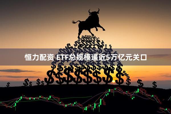 恒力配资 ETF总规模逼近5万亿元关口