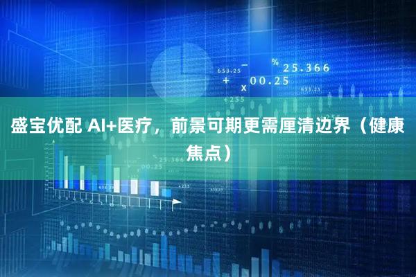 盛宝优配 AI+医疗，前景可期更需厘清边界（健康焦点）
