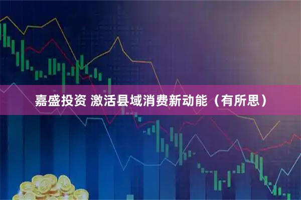 嘉盛投资 激活县域消费新动能（有所思）