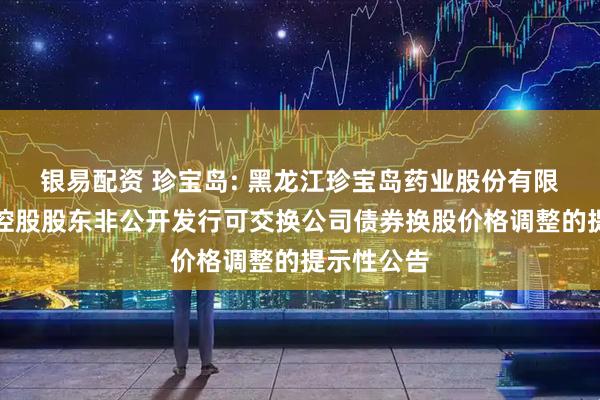 银易配资 珍宝岛: 黑龙江珍宝岛药业股份有限公司关于控股股东非公开发行可交换公司债券换股价格调整的提示性公告