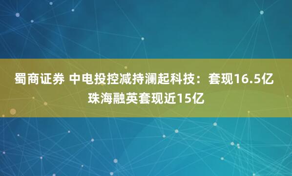 蜀商证券 中电投控减持澜起科技：套现16.5亿 珠海融英套现近15亿