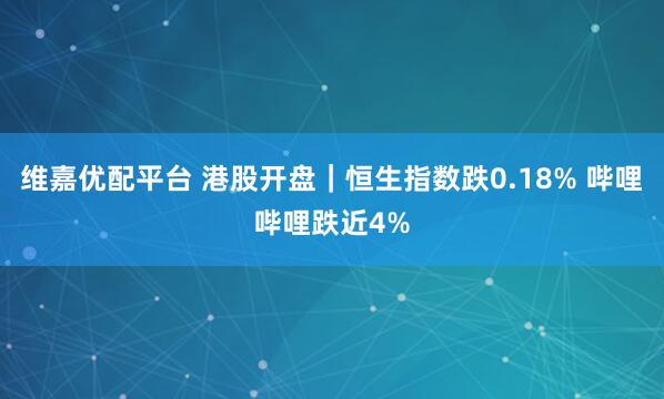 维嘉优配平台 港股开盘｜恒生指数跌0.18% 哔哩哔哩跌近4%