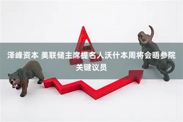 泽峰资本 美联储主席提名人沃什本周将会晤参院关键议员