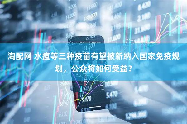 淘配网 水痘等三种疫苗有望被新纳入国家免疫规划，公众将如何受益？