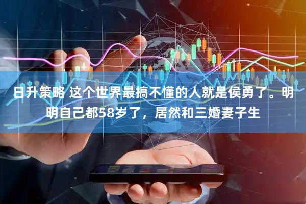 日升策略 这个世界最搞不懂的人就是侯勇了。明明自己都58岁了，居然和三婚妻子生