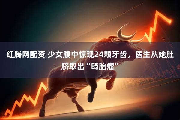 红腾网配资 少女腹中惊现24颗牙齿，医生从她肚脐取出“畸胎瘤”