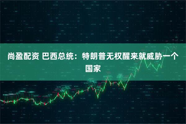 尚盈配资 巴西总统：特朗普无权醒来就威胁一个国家