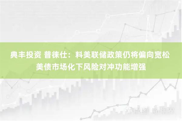 典丰投资 普徕仕：料美联储政策仍将偏向宽松 美债市场化下风险对冲功能增强