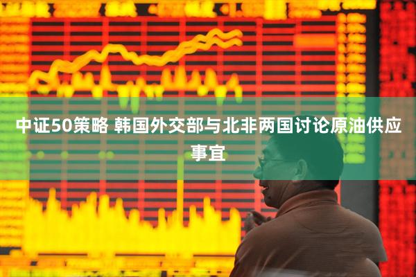 中证50策略 韩国外交部与北非两国讨论原油供应事宜