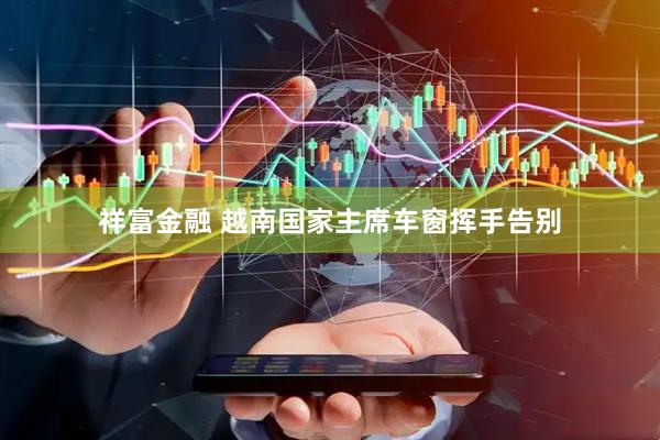 祥富金融 越南国家主席车窗挥手告别
