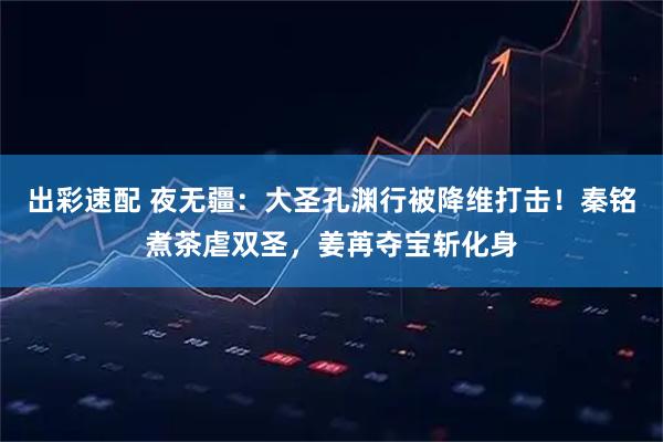 出彩速配 夜无疆：大圣孔渊行被降维打击！秦铭煮茶虐双圣，姜苒夺宝斩化身