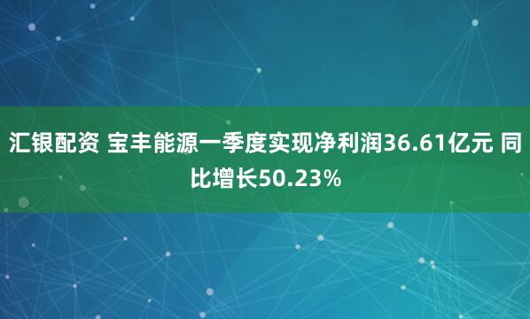 汇银配资 宝丰能源一季度实现净利润36.61亿元 同比增长50.23%