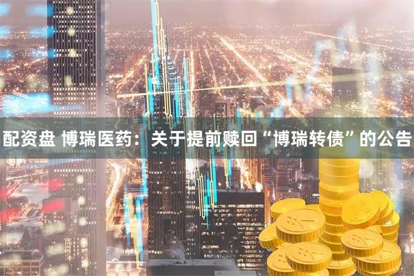 配资盘 博瑞医药：关于提前赎回“博瑞转债”的公告