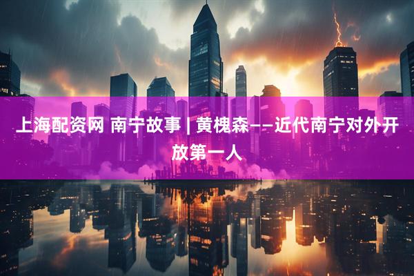 上海配资网 南宁故事 | 黄槐森——近代南宁对外开放第一人